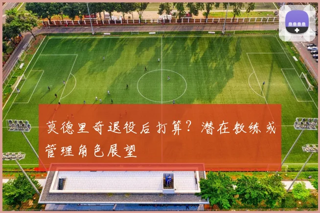 莫德里奇退役后打算？潜在教练或管理角色展望