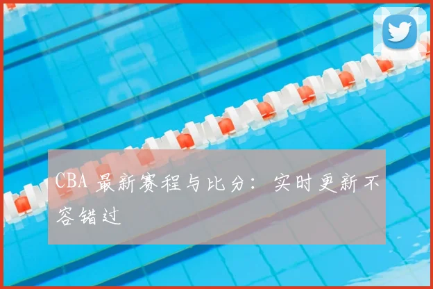 CBA 最新赛程与比分：实时更新不容错过