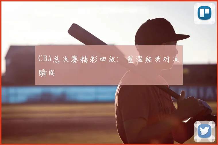 CBA总决赛精彩回放：重温经典对决瞬间