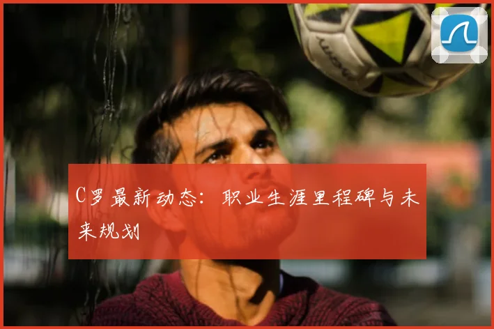 C罗最新动态：职业生涯里程碑与未来规划