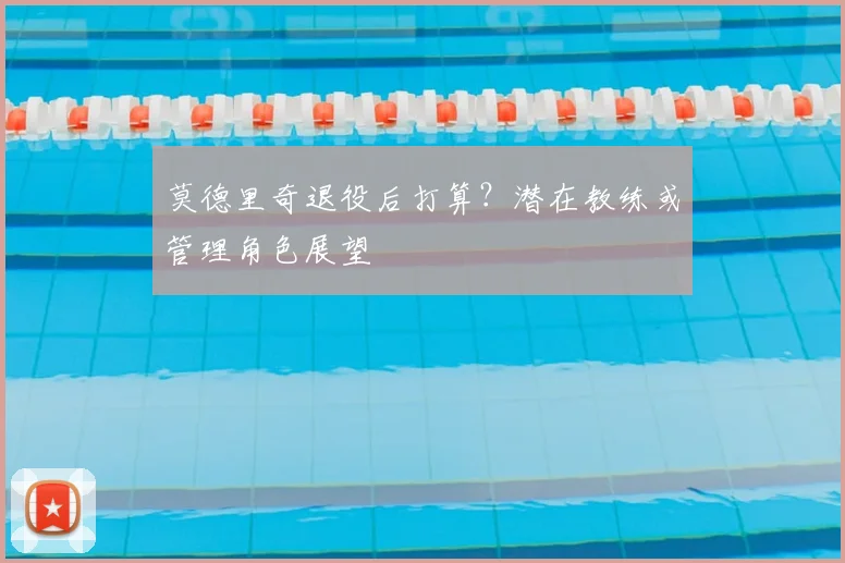 莫德里奇退役后打算？潜在教练或管理角色展望