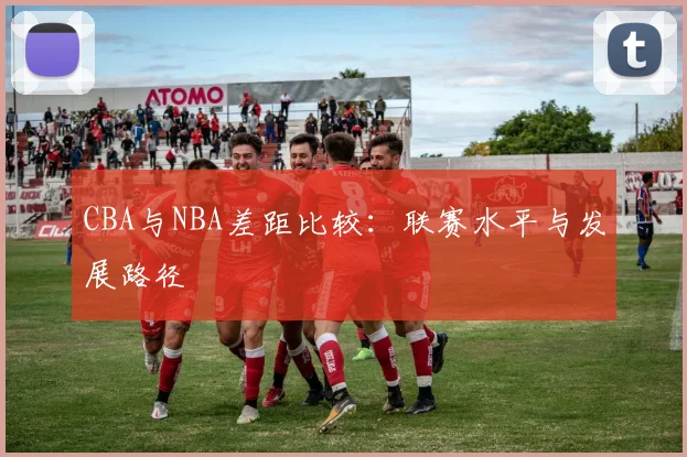 CBA与NBA差距比较：联赛水平与发展路径