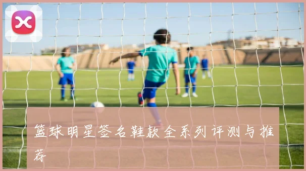 篮球明星签名鞋款全系列评测与推荐