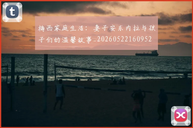 梅西家庭生活:妻子安东内拉与孩子们的温馨故事_20260522160952