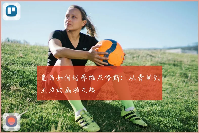 皇马如何培养维尼修斯:从青训到主力的成功之路
