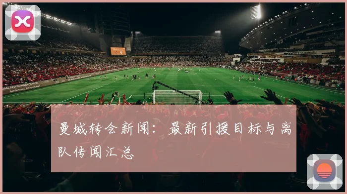 曼城转会新闻：最新引援目标与离队传闻汇总