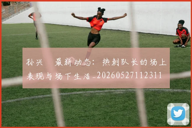 孙兴慜最新动态:热刺队长的场上表现与场下生活_20260527112311