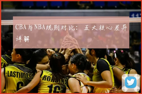 CBA与NBA规则对比：五大核心差异详解
