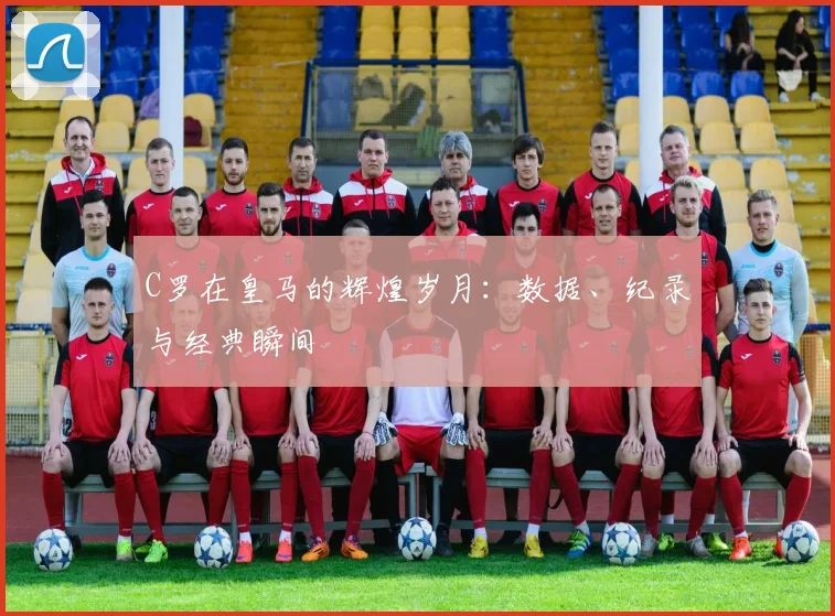 C罗在皇马的辉煌岁月：数据、纪录与经典瞬间