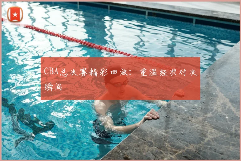 CBA总决赛精彩回放：重温经典对决瞬间