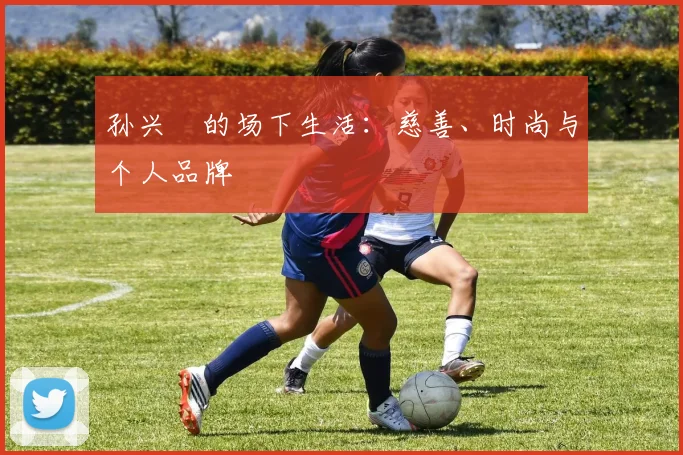 孙兴慜的场下生活:慈善、时尚与个人品牌