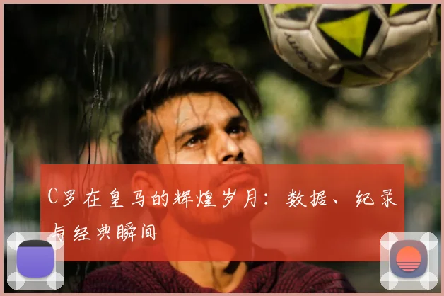 C罗在皇马的辉煌岁月：数据、纪录与经典瞬间