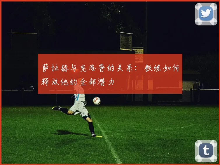 萨拉赫与克洛普的关系:教练如何释放他的全部潜力